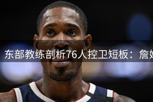 东部教练剖析76人控卫短板：詹姆斯拒当过场工具人 替补人选成关键