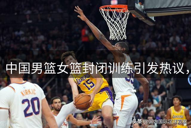 中国男篮女篮封闭训练引发热议，备战为何如此谨慎？