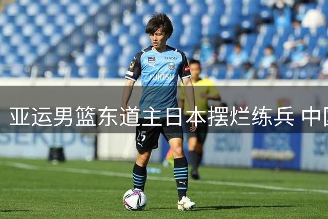 亚运男篮东道主日本摆烂练兵 中国男篮全主力冲冠保帅位