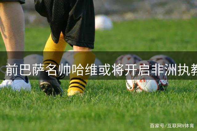 前巴萨名帅哈维或将开启非洲执教之旅 科特迪瓦国家队成首选