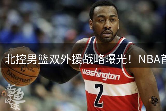 北控男篮双外援战略曝光！NBA首轮秀+核心后卫助力冲击季后赛