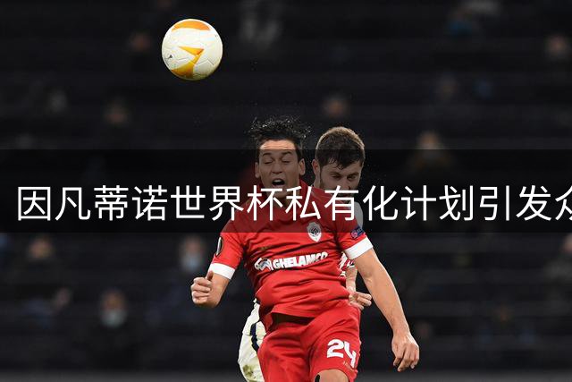 因凡蒂诺世界杯私有化计划引发众叛亲离 四大潜在继任者浮出水面