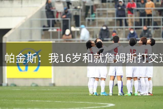 帕金斯：我16岁和就詹姆斯打交道 这次真感觉他不知道去哪