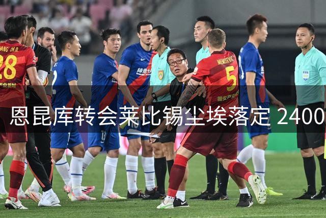 恩昆库转会莱比锡尘埃落定 2400万租买方案获确认