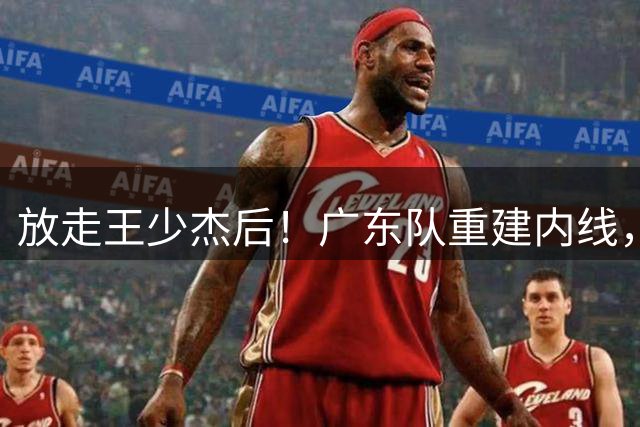 放走王少杰后！广东队重建内线，拒绝追求胡金秋，NBL新中锋到位