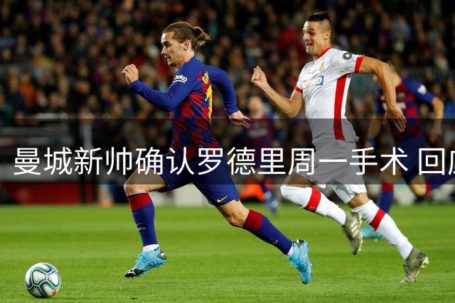 曼城新帅确认罗德里周一手术 回应转会传闻：他会回来的