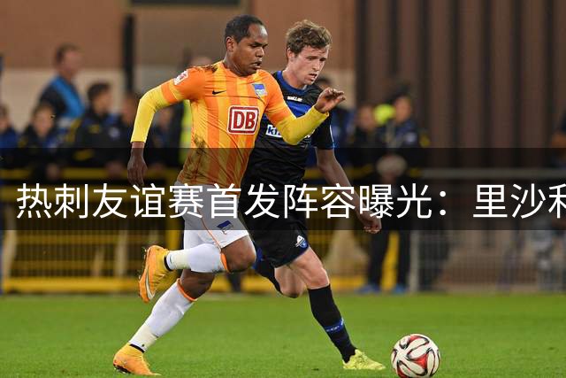热刺友谊赛首发阵容曝光：里沙利松搭档加拉格尔 托纳利候补待命