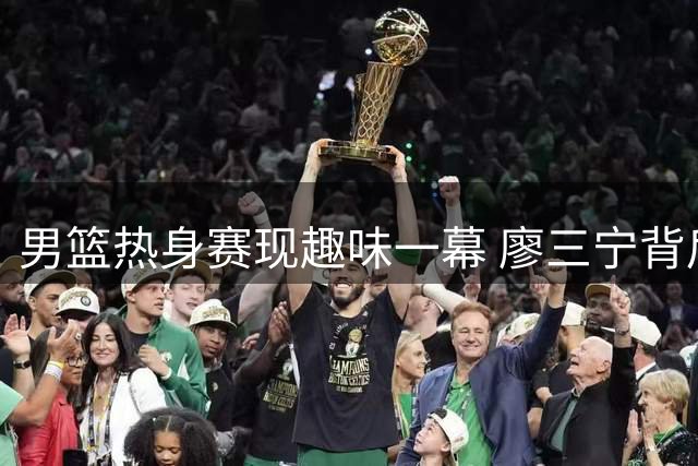 男篮热身赛现趣味一幕 廖三宁背后接球上篮未中