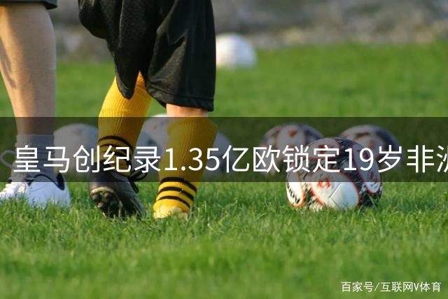 皇马创纪录1.35亿欧锁定19岁非洲魔翼 足坛新标王诞生