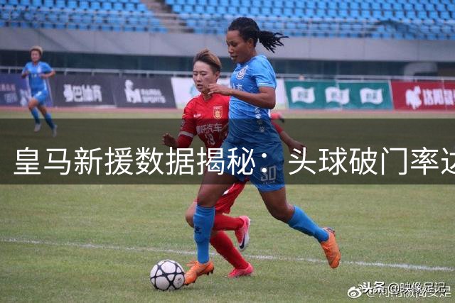 皇马新援数据揭秘：头球破门率达36.4% 仅次于这位西甲神锋