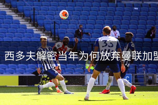 西多夫解密当年为何放弃曼联加盟国米