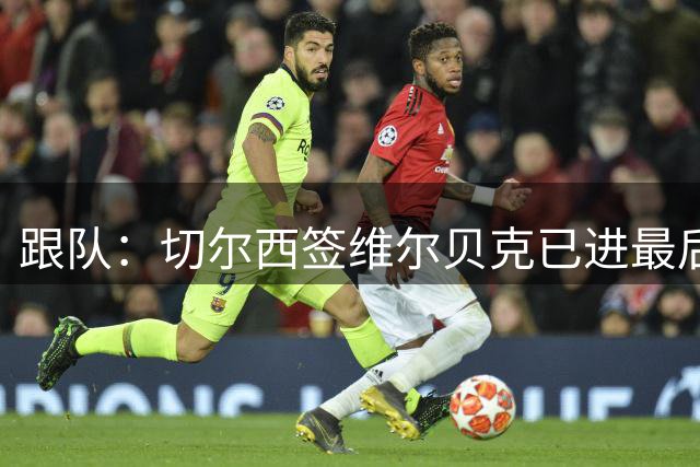 跟队：切尔西签维尔贝克已进最后阶段，亨德森的谈判也在推进