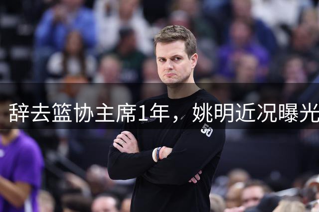 辞去篮协主席1年，姚明近况曝光，再次印证易建联的那句话