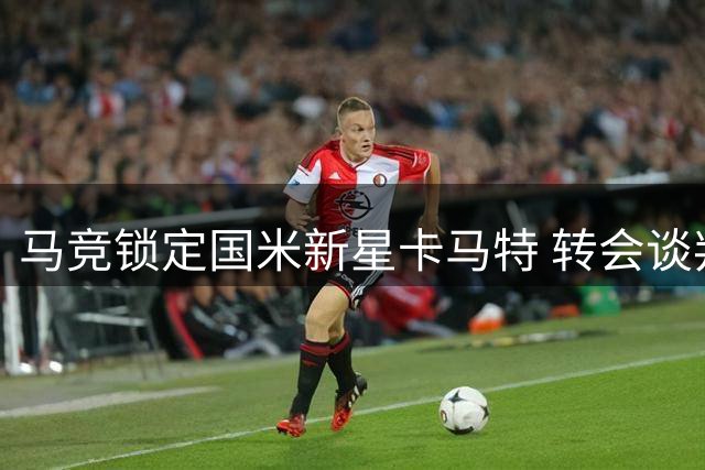 马竞锁定国米新星卡马特 转会谈判陷入价格拉锯战